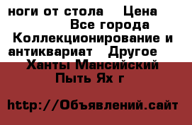ноги от стола. › Цена ­ 12 000 - Все города Коллекционирование и антиквариат » Другое   . Ханты-Мансийский,Пыть-Ях г.